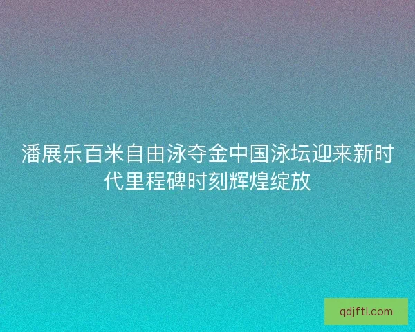 潘展乐百米自由泳夺金中国泳坛迎来新时代里程碑时刻辉煌绽放