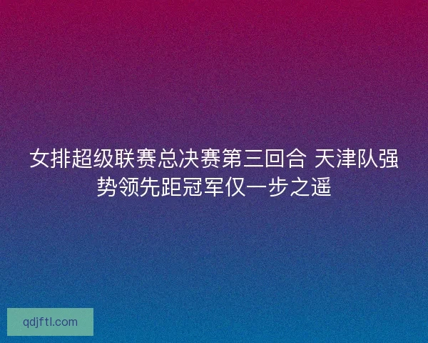 女排超级联赛总决赛第三回合 天津队强势领先距冠军仅一步之遥